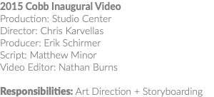 2015 Cobb Inaugural Video Production: Studio Center Director: Chris Karvellas Producer: Erik Schirmer Script: Matthew Minor Video Editor: Nathan Burns Responsibilities: Art Direction + Storyboarding