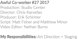Awful Co-worker #27 2017 Production: Studio Center Director: Chris Karvellas Producer: Erik Schirmer Script: Matt Fisher and Matthew Minor Video Editor: Nathan Burns My Responsibilities: Art Direction + Staging 