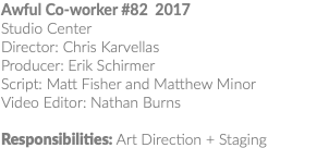 Awful Co-worker #82 2017 Studio Center Director: Chris Karvellas Producer: Erik Schirmer Script: Matt Fisher and Matthew Minor Video Editor: Nathan Burns Responsibilities: Art Direction + Staging 